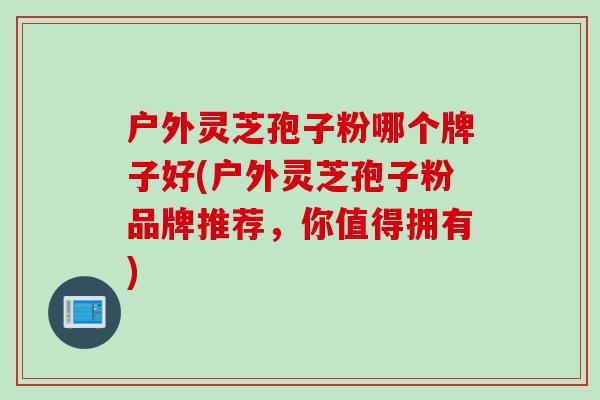 户外灵芝孢子粉哪个牌子好(户外灵芝孢子粉品牌推荐，你值得拥有)