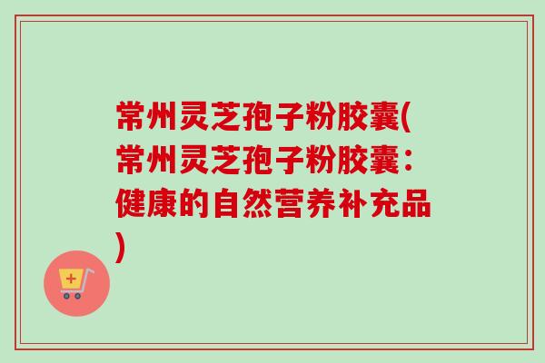 常州灵芝孢子粉胶囊(常州灵芝孢子粉胶囊：健康的自然营养补充品)