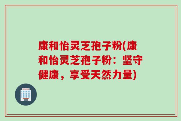 康和怡灵芝孢子粉(康和怡灵芝孢子粉:坚守健康,享受天然力量) 康和怡灵芝孢子粉(康和怡灵芝孢子粉:坚守健康,享受天然力量)