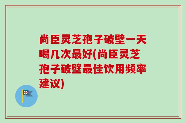 尚臣灵芝孢子破壁一天喝几次最好(尚臣灵芝孢子破壁最佳饮用频率建议)