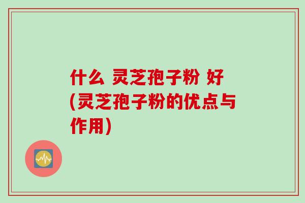 什么 灵芝孢子粉 好(灵芝孢子粉的优点与作用)