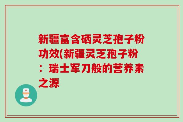 新疆富含硒灵芝孢子粉功效(新疆灵芝孢子粉：瑞士军刀般的营养素之源