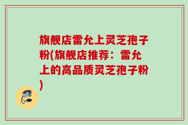 旗舰店雷允上灵芝孢子粉(旗舰店推荐:雷允上的高品质灵芝孢子粉) 旗舰店雷允上灵芝孢子粉(旗舰店推荐:雷允上的高品质灵芝孢子粉)