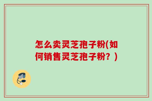 怎么卖灵芝孢子粉(如何销售灵芝孢子粉？)