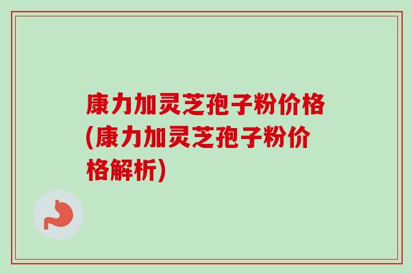 康力加灵芝孢子粉价格(康力加灵芝孢子粉价格解析)