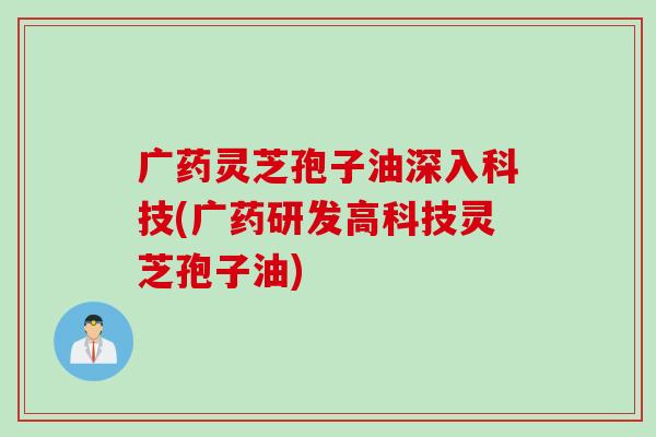 广药灵芝孢子油深入科技(广药研发高科技灵芝孢子油)