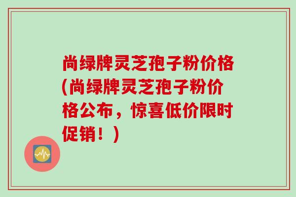 尚绿牌灵芝孢子粉价格(尚绿牌灵芝孢子粉价格公布，惊喜低价限时促销！)