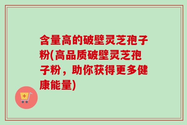 含量高的破壁灵芝孢子粉(高品质破壁灵芝孢子粉，助你获得更多健康能量)