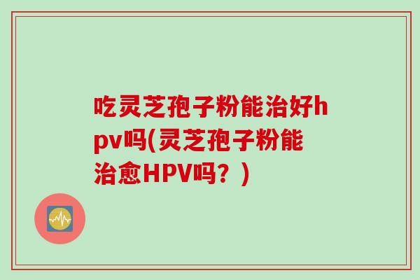 吃灵芝孢子粉能治好hpv吗(灵芝孢子粉能治愈HPV吗？)