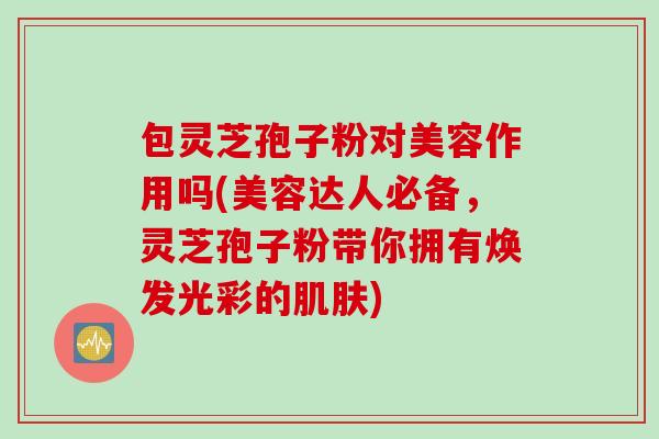 包灵芝孢子粉对美容作用吗(美容达人必备,灵芝孢子粉带你拥有焕发光彩的) 包灵芝孢子粉对美容作用吗(美容达人必备,灵芝孢子粉带你拥有焕发光彩的)