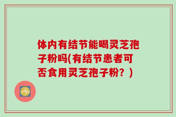 体内有结节能喝灵芝孢子粉吗(有结节患者可否食用灵芝孢子粉？)