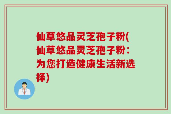 仙草悠品灵芝孢子粉(仙草悠品灵芝孢子粉：为您打造健康生活新选择)