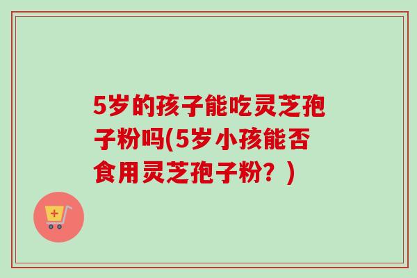 5岁的孩子能吃灵芝孢子粉吗(5岁小孩能否食用灵芝孢子粉？)