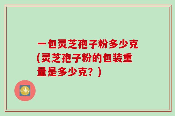 一包灵芝孢子粉多少克(灵芝孢子粉的包装重量是多少克？)