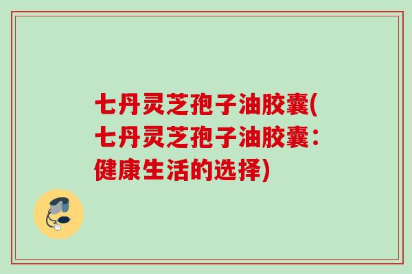 七丹灵芝孢子油胶囊(七丹灵芝孢子油胶囊：健康生活的选择)