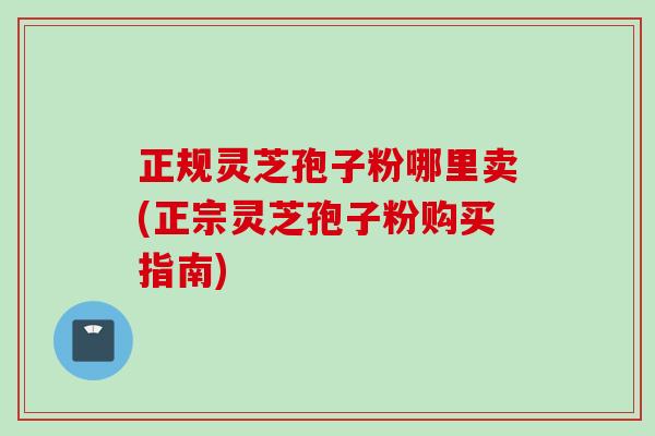 正规灵芝孢子粉哪里卖(正宗灵芝孢子粉购买指南)