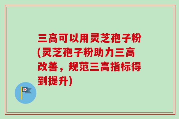 可以用灵芝孢子粉(灵芝孢子粉助力改善,规范指标得到提升) 可以用灵芝孢子粉(灵芝孢子粉助力改善,规范指标得到提升)