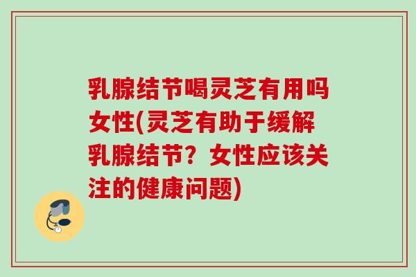 乳腺结节喝灵芝有用吗女性(灵芝有助于缓解乳腺结节？女性应该关注的健康问题)