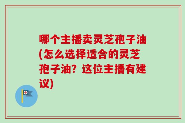 哪个主播卖灵芝孢子油(怎么选择适合的灵芝孢子油?这位主播有建议) 哪个主播卖灵芝孢子油(怎么选择适合的灵芝孢子油?这位主播有建议)