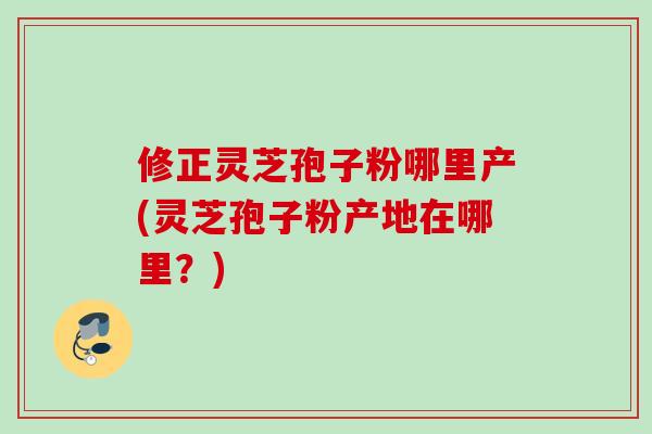 修正灵芝孢子粉哪里产(灵芝孢子粉产地在哪里？)