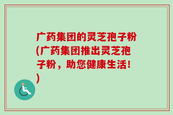 广药集团的灵芝孢子粉(广药集团推出灵芝孢子粉，助您健康生活！)