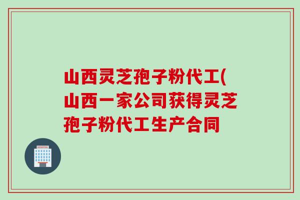 山西灵芝孢子粉代工(山西一家公司获得灵芝孢子粉代工生产合同
