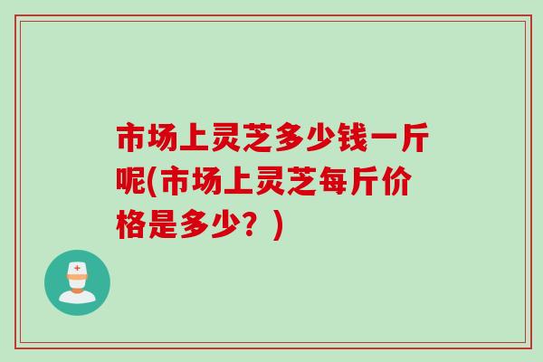 市场上灵芝多少钱一斤呢(市场上灵芝每斤价格是多少？)