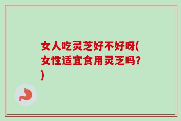 女人吃灵芝好不好呀(女性适宜食用灵芝吗？)