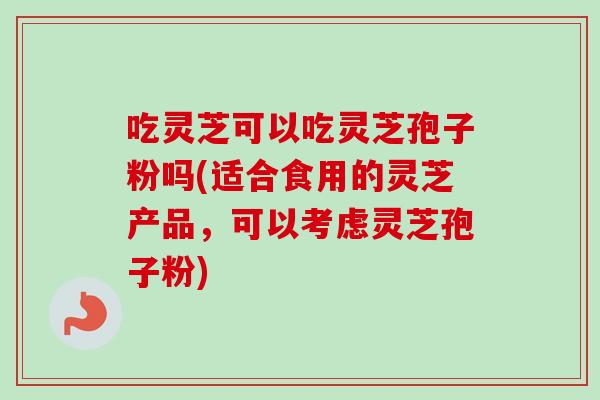 吃灵芝可以吃灵芝孢子粉吗(适合食用的灵芝产品，可以考虑灵芝孢子粉)