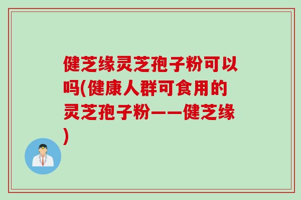 健芝缘灵芝孢子粉可以吗(健康人群可食用的灵芝孢子粉——健芝缘)
