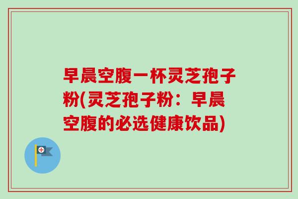 早晨空腹一杯灵芝孢子粉(灵芝孢子粉：早晨空腹的必选健康饮品)