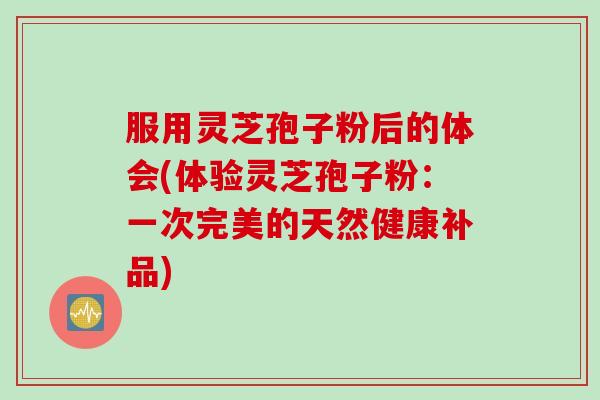 服用灵芝孢子粉后的体会(体验灵芝孢子粉：一次完美的天然健康补品)