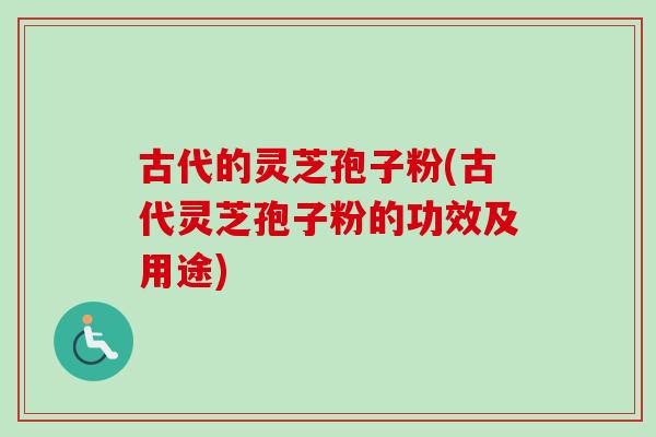 古代的灵芝孢子粉(古代灵芝孢子粉的功效及用途)