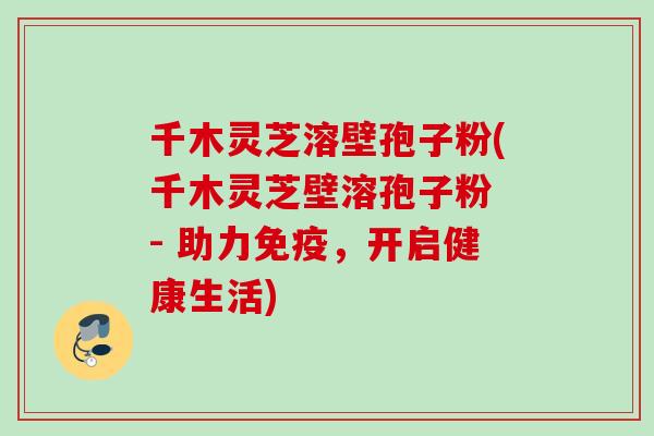 千木灵芝溶壁孢子粉(千木灵芝壁溶孢子粉 - 助力免疫，开启健康生活)