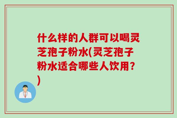 什么样的人群可以喝灵芝孢子粉水(灵芝孢子粉水适合哪些人饮用？)
