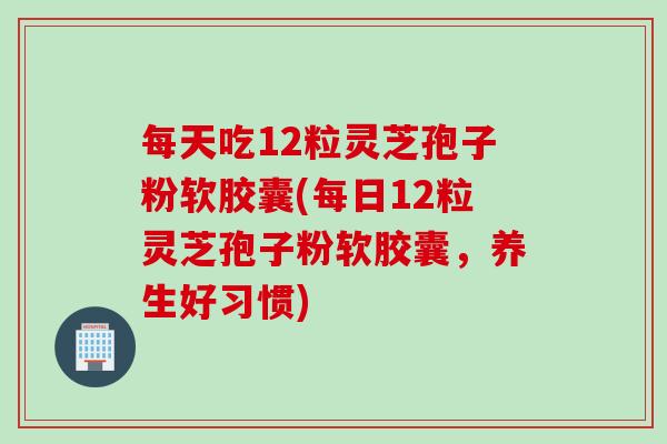 每天吃12粒灵芝孢子粉软胶囊(每日12粒灵芝孢子粉软胶囊,养生好习惯) 每天吃12粒灵芝孢子粉软胶囊(每日12粒灵芝孢子粉软胶囊,养生好习惯)