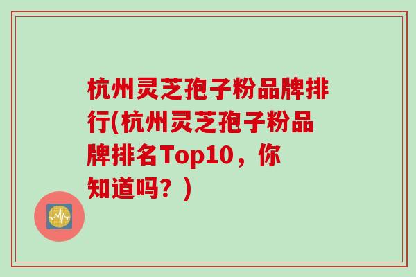 杭州灵芝孢子粉品牌排行(杭州灵芝孢子粉品牌排名Top10，你知道吗？)
