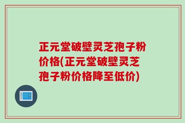 正元堂破壁灵芝孢子粉价格(正元堂破壁灵芝孢子粉价格降至低价)