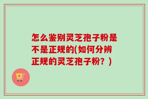 怎么鉴别灵芝孢子粉是不是正规的(如何分辨正规的灵芝孢子粉？)