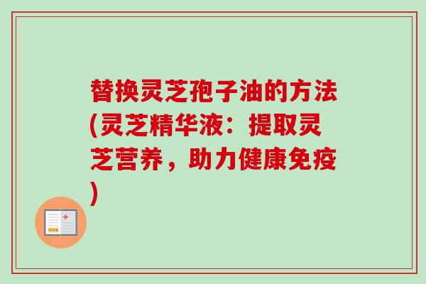替换灵芝孢子油的方法(灵芝精华液:提取灵芝营养,助力健康免疫) 替换灵芝孢子油的方法(灵芝精华液:提取灵芝营养,助力健康免疫)