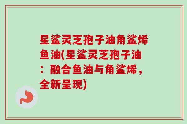 星鲨灵芝孢子油角鲨烯鱼油(星鲨灵芝孢子油：融合鱼油与角鲨烯，全新呈现)