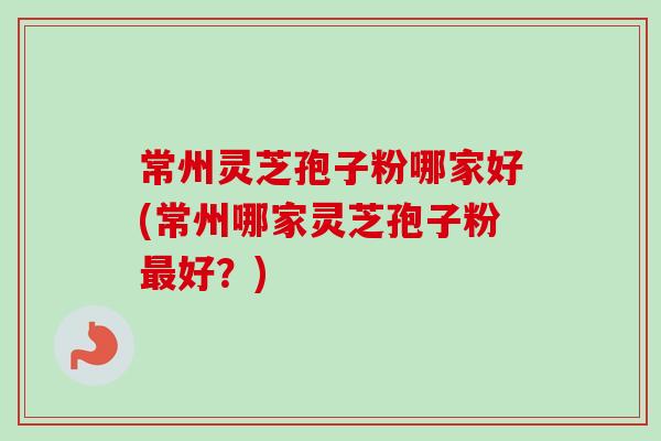 常州灵芝孢子粉哪家好(常州哪家灵芝孢子粉最好？)