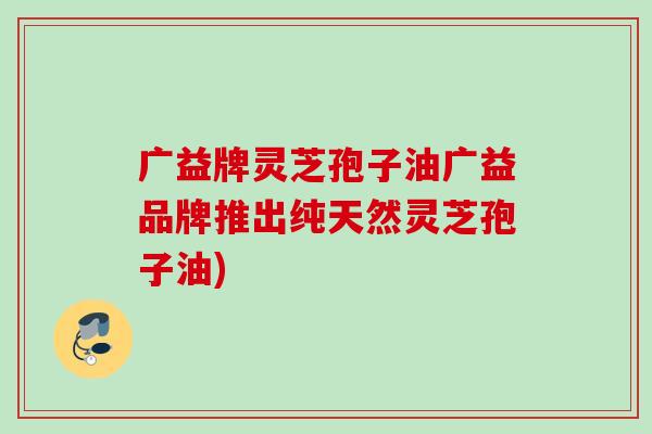 广益牌灵芝孢子油广益品牌推出纯天然灵芝孢子油) 广益牌灵芝孢子油广益品牌推出纯天然灵芝孢子油)