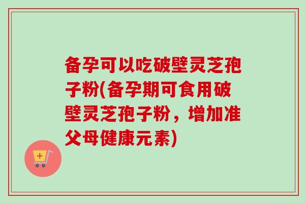备孕可以吃破壁灵芝孢子粉(备孕期可食用破壁灵芝孢子粉，增加准父母健康元素)