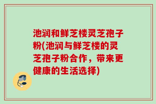 池润和鲜芝楼灵芝孢子粉(池润与鲜芝楼的灵芝孢子粉合作，带来更健康的生活选择)