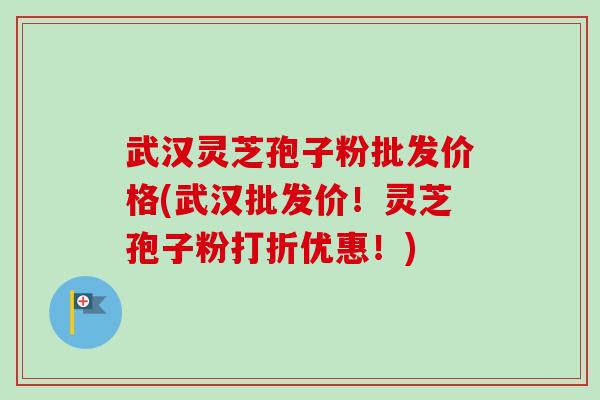 武汉灵芝孢子粉批发价格(武汉批发价！灵芝孢子粉打折优惠！)