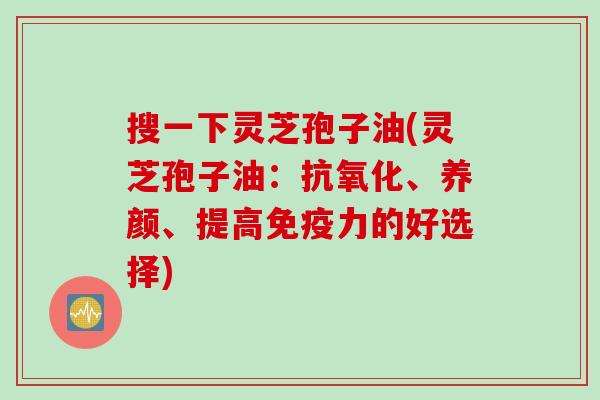 搜一下灵芝孢子油(灵芝孢子油：抗氧化、养颜、提高免疫力的好选择)