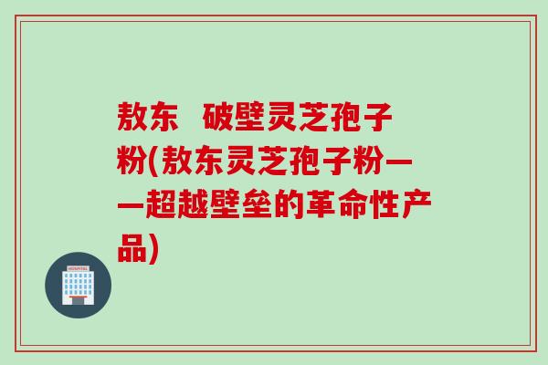 敖东  破壁灵芝孢子粉(敖东灵芝孢子粉——超越壁垒的革命性产品)