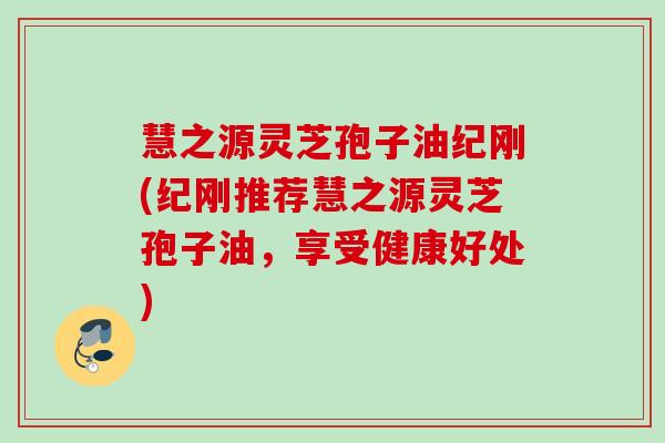 慧之源灵芝孢子油纪刚(纪刚推荐慧之源灵芝孢子油，享受健康好处)