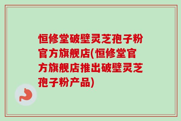 恒修堂破壁灵芝孢子粉官方旗舰店(恒修堂官方旗舰店推出破壁灵芝孢子粉产品)